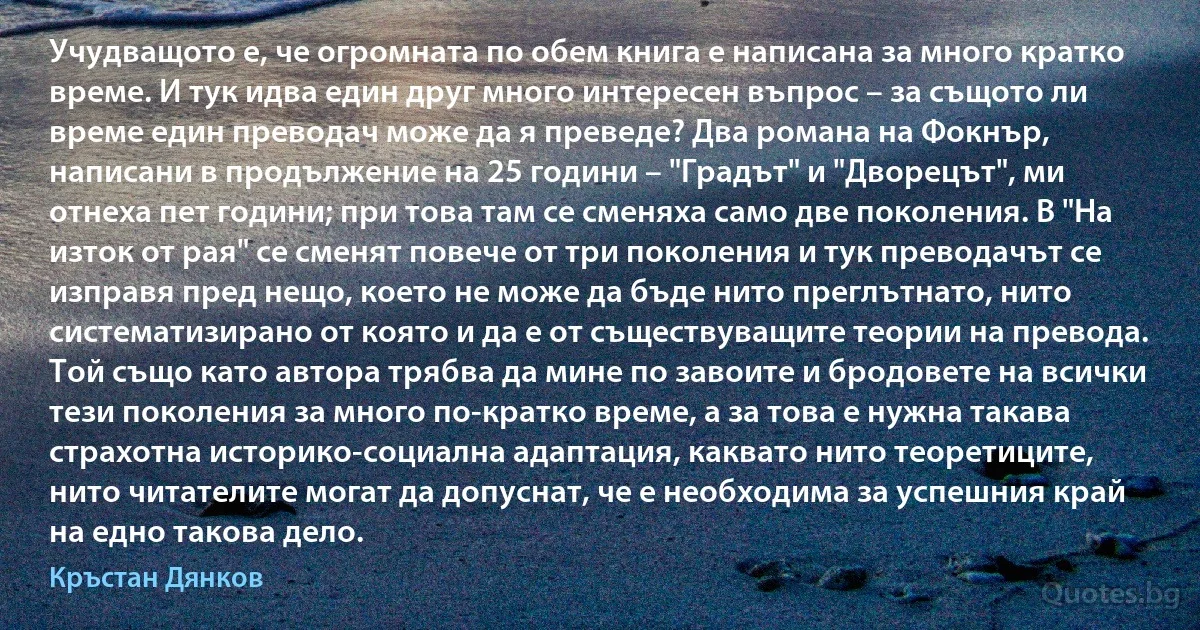 Учудващото е, че огромната по обем книга е написана за много кратко време. И тук идва един друг много интересен въпрос – за същото ли време един преводач може да я преведе? Два романа на Фокнър, написани в продължение на 25 години – "Градът" и "Дворецът", ми отнеха пет години; при това там се сменяха само две поколения. В "На изток от рая" се сменят повече от три поколения и тук преводачът се изправя пред нещо, което не може да бъде нито преглътнато, нито систематизирано от която и да е от съществуващите теории на превода. Той също като автора трябва да мине по завоите и бродовете на всички тези поколения за много по-кратко време, а за това е нужна такава страхотна историко-социална адаптация, каквато нито теоретиците, нито читателите могат да допуснат, че е необходима за успешния край на едно такова дело. (Кръстан Дянков)