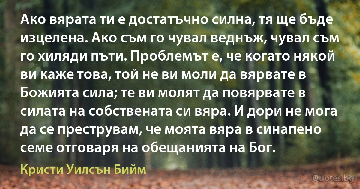 Ако вярата ти е достатъчно силна, тя ще бъде изцелена. Ако съм го чувал веднъж, чувал съм го хиляди пъти. Проблемът е, че когато някой ви каже това, той не ви моли да вярвате в Божията сила; те ви молят да повярвате в силата на собствената си вяра. И дори не мога да се преструвам, че моята вяра в синапено семе отговаря на обещанията на Бог. (Кристи Уилсън Бийм)