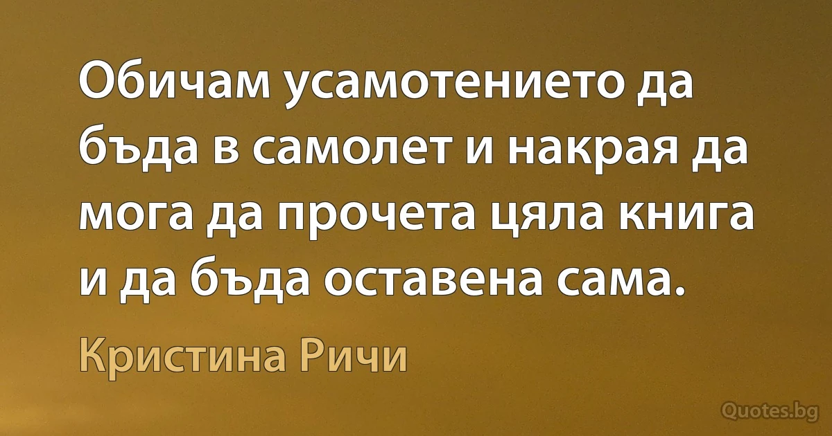 Обичам усамотението да бъда в самолет и накрая да мога да прочета цяла книга и да бъда оставена сама. (Кристина Ричи)