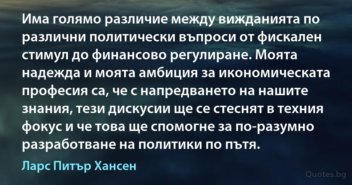 Има голямо различие между вижданията по различни политически въпроси от фискален стимул до финансово регулиране. Моята надежда и моята амбиция за икономическата професия са, че с напредването на нашите знания, тези дискусии ще се стеснят в техния фокус и че това ще спомогне за по-разумно разработване на политики по пътя. (Ларс Питър Хансен)