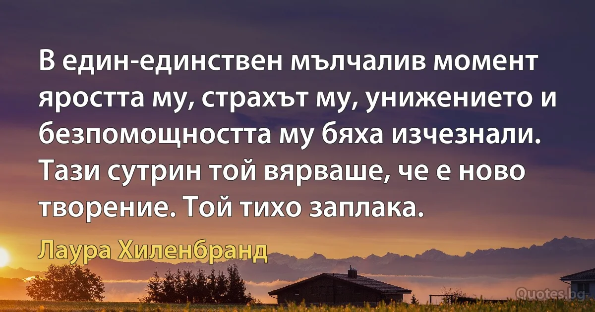 В един-единствен мълчалив момент яростта му, страхът му, унижението и безпомощността му бяха изчезнали. Тази сутрин той вярваше, че е ново творение. Той тихо заплака. (Лаура Хиленбранд)