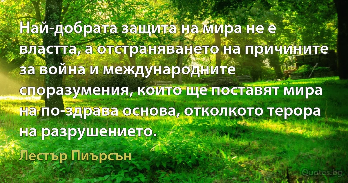 Най-добрата защита на мира не е властта, а отстраняването на причините за война и международните споразумения, които ще поставят мира на по-здрава основа, отколкото терора на разрушението. (Лестър Пиърсън)