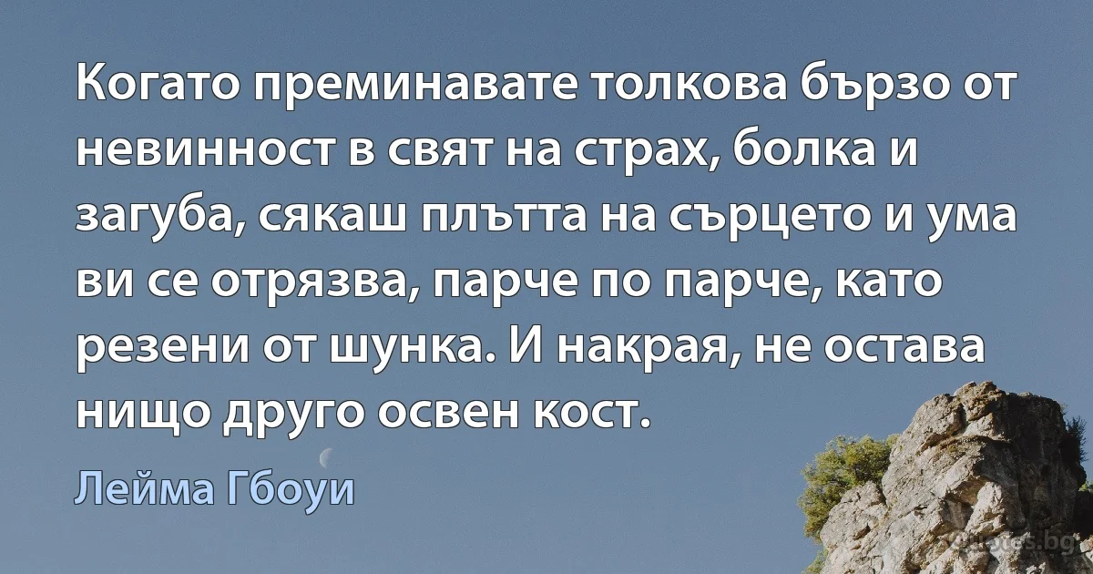 Когато преминавате толкова бързо от невинност в свят на страх, болка и загуба, сякаш плътта на сърцето и ума ви се отрязва, парче по парче, като резени от шунка. И накрая, не остава нищо друго освен кост. (Лейма Гбоуи)