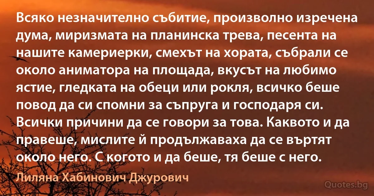 Всяко незначително събитие, произволно изречена дума, миризмата на планинска трева, песента на нашите камериерки, смехът на хората, събрали се около аниматора на площада, вкусът на любимо ястие, гледката на обеци или рокля, всичко беше повод да си спомни за съпруга и господаря си. Всички причини да се говори за това. Каквото и да правеше, мислите й продължаваха да се въртят около него. С когото и да беше, тя беше с него. (Лиляна Хабинович Джурович)