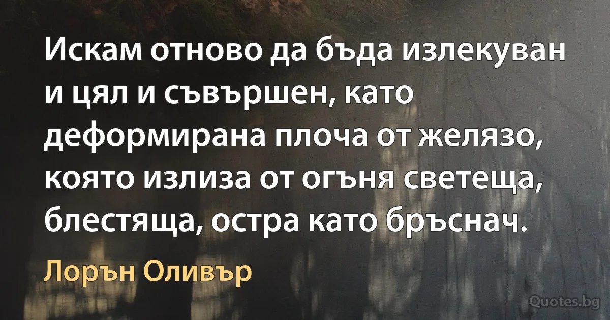 Искам отново да бъда излекуван и цял и съвършен, като деформирана плоча от желязо, която излиза от огъня светеща, блестяща, остра като бръснач. (Лорън Оливър)