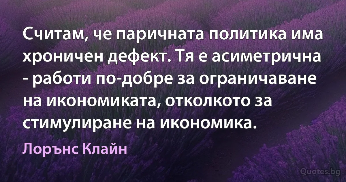 Считам, че паричната политика има хроничен дефект. Тя е асиметрична - работи по-добре за ограничаване на икономиката, отколкото за стимулиране на икономика. (Лорънс Клайн)