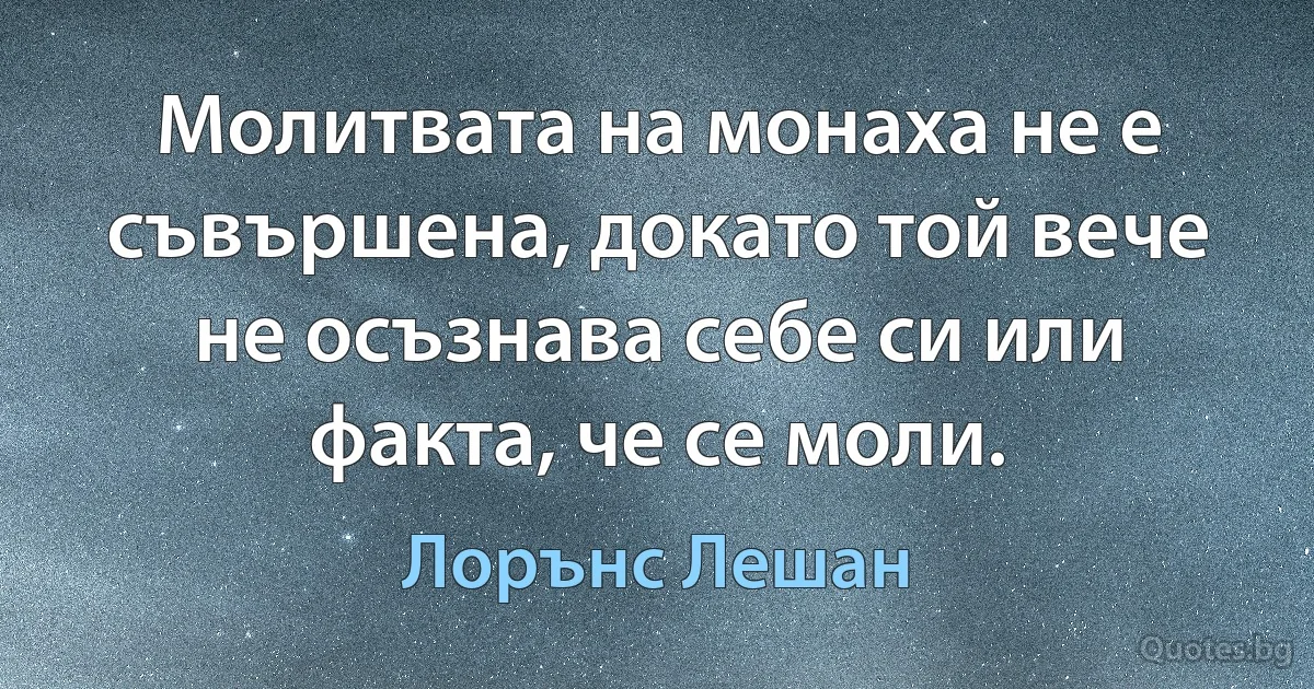 Молитвата на монаха не е съвършена, докато той вече не осъзнава себе си или факта, че се моли. (Лорънс Лешан)