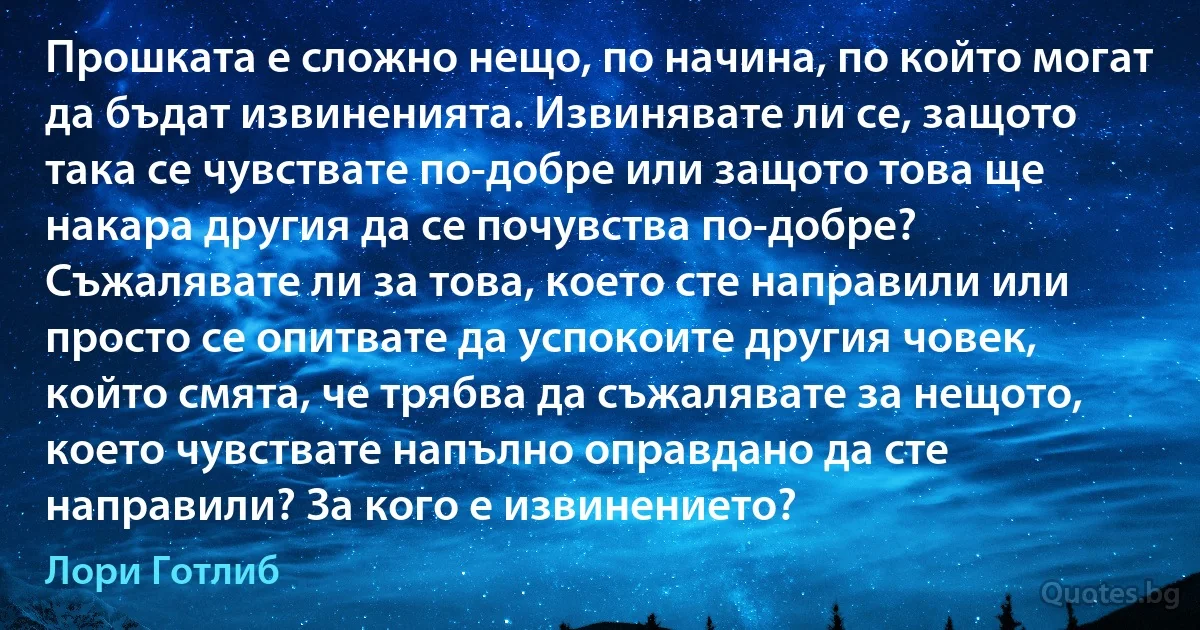 Прошката е сложно нещо, по начина, по който могат да бъдат извиненията. Извинявате ли се, защото така се чувствате по-добре или защото това ще накара другия да се почувства по-добре? Съжалявате ли за това, което сте направили или просто се опитвате да успокоите другия човек, който смята, че трябва да съжалявате за нещото, което чувствате напълно оправдано да сте направили? За кого е извинението? (Лори Готлиб)