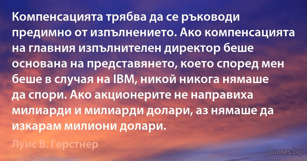 Компенсацията трябва да се ръководи предимно от изпълнението. Ако компенсацията на главния изпълнителен директор беше основана на представянето, което според мен беше в случая на IBM, никой никога нямаше да спори. Ако акционерите не направиха милиарди и милиарди долари, аз нямаше да изкарам милиони долари. (Луис В. Герстнер)