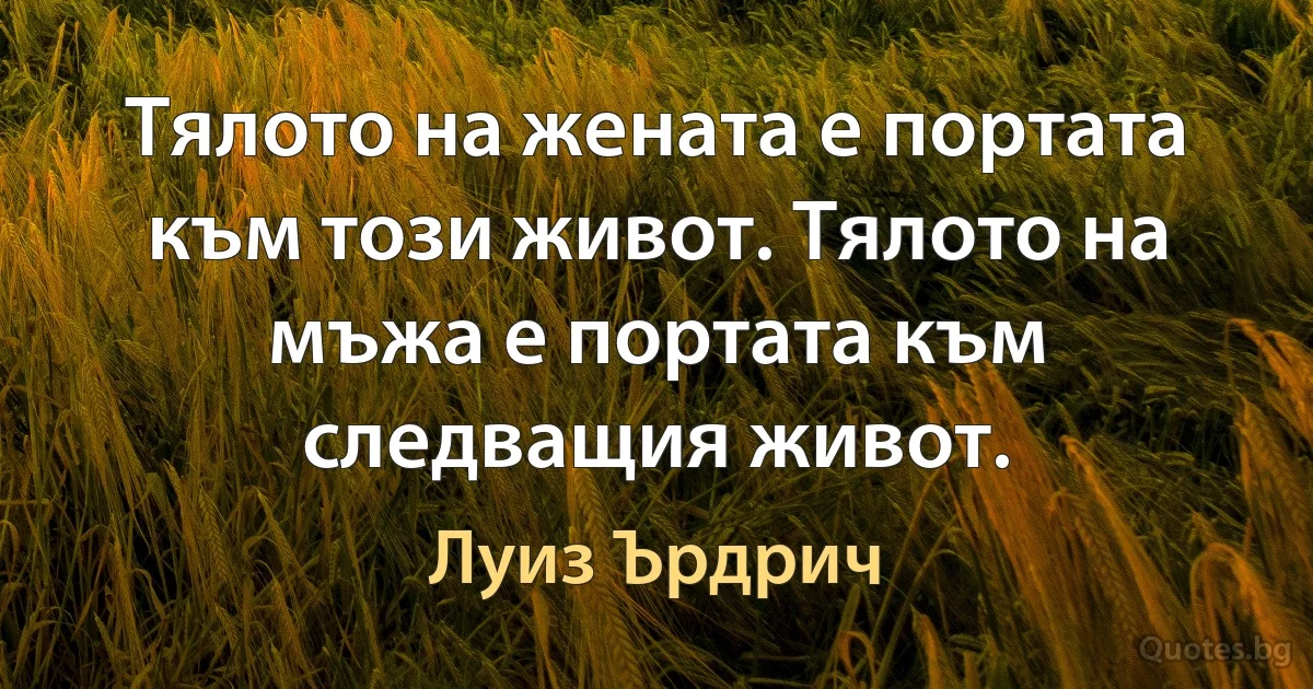 Тялото на жената е портата към този живот. Тялото на мъжа е портата към следващия живот. (Луиз Ърдрич)