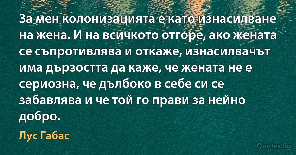 За мен колонизацията е като изнасилване на жена. И на всичкото отгоре, ако жената се съпротивлява и откаже, изнасилвачът има дързостта да каже, че жената не е сериозна, че дълбоко в себе си се забавлява и че той го прави за нейно добро. (Лус Габас)