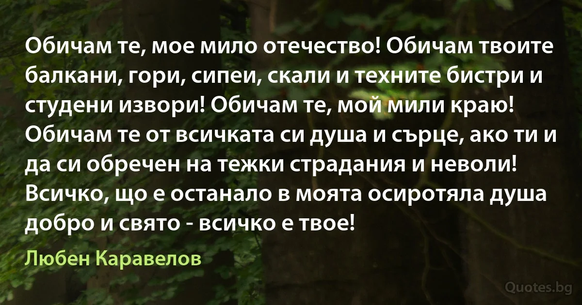 Обичам те, мое мило отечество! Обичам твоите балкани, гори, сипеи, скали и техните бистри и студени извори! Обичам те, мой мили краю! Обичам те от всичката си душа и сърце, ако ти и да си обречен на тежки страдания и неволи! Всичко, що е останало в моята осиротяла душа добро и свято - всичко е твое! (Любен Каравелов)