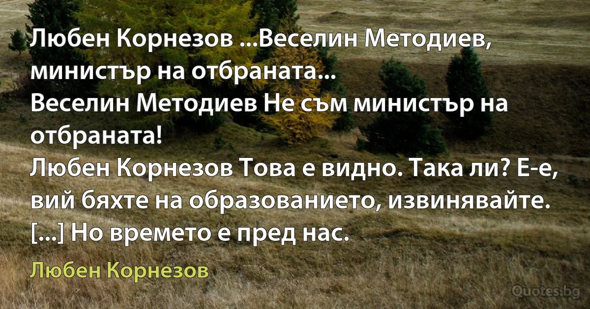 Любен Корнезов ...Веселин Методиев, министър на отбраната...
Веселин Методиев Не съм министър на отбраната!
Любен Корнезов Това е видно. Така ли? Е-е, вий бяхте на образованието, извинявайте. [...] Но времето е пред нас. (Любен Корнезов)