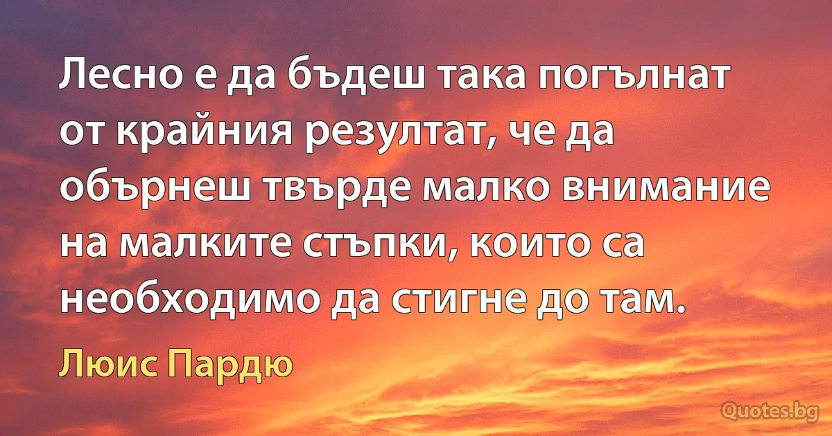 Лесно е да бъдеш така погълнат от крайния резултат, че да обърнеш твърде малко внимание на малките стъпки, които са необходимо да стигне до там. (Люис Пардю)