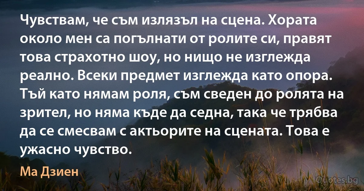 Чувствам, че съм излязъл на сцена. Хората около мен са погълнати от ролите си, правят това страхотно шоу, но нищо не изглежда реално. Всеки предмет изглежда като опора. Тъй като нямам роля, съм сведен до ролята на зрител, но няма къде да седна, така че трябва да се смесвам с актьорите на сцената. Това е ужасно чувство. (Ма Дзиен)