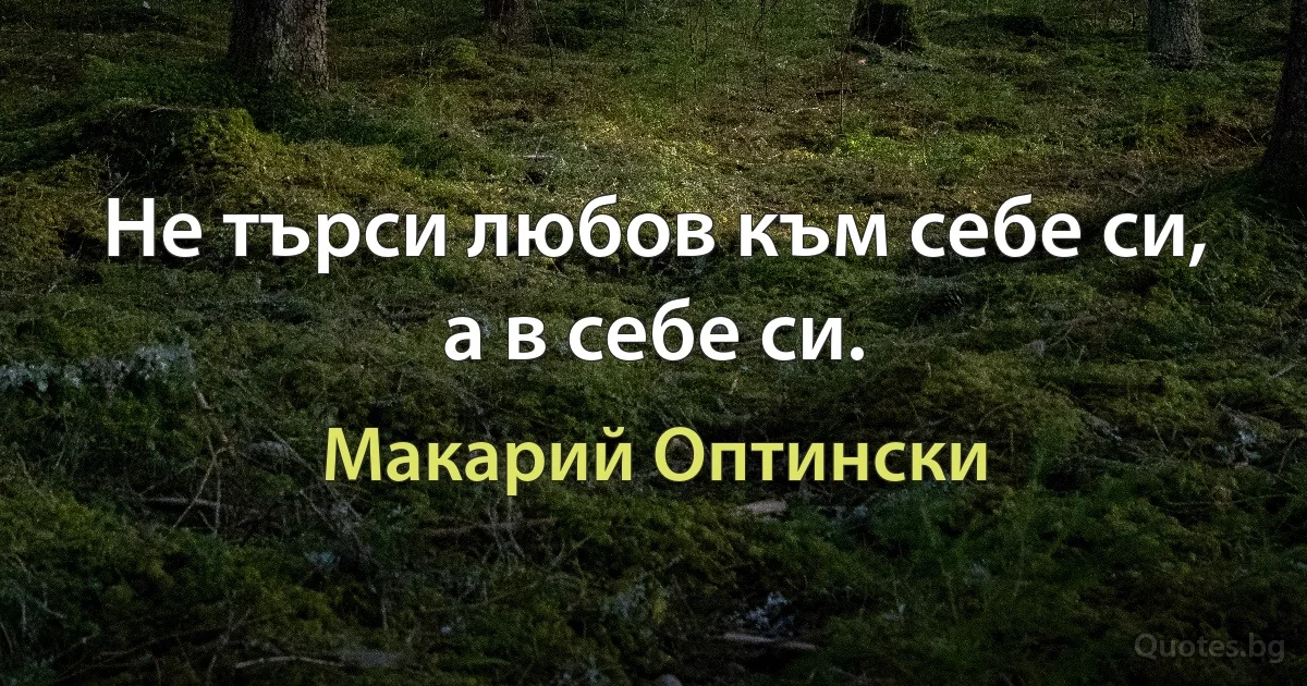 Не търси любов към себе си, а в себе си. (Макарий Оптински)