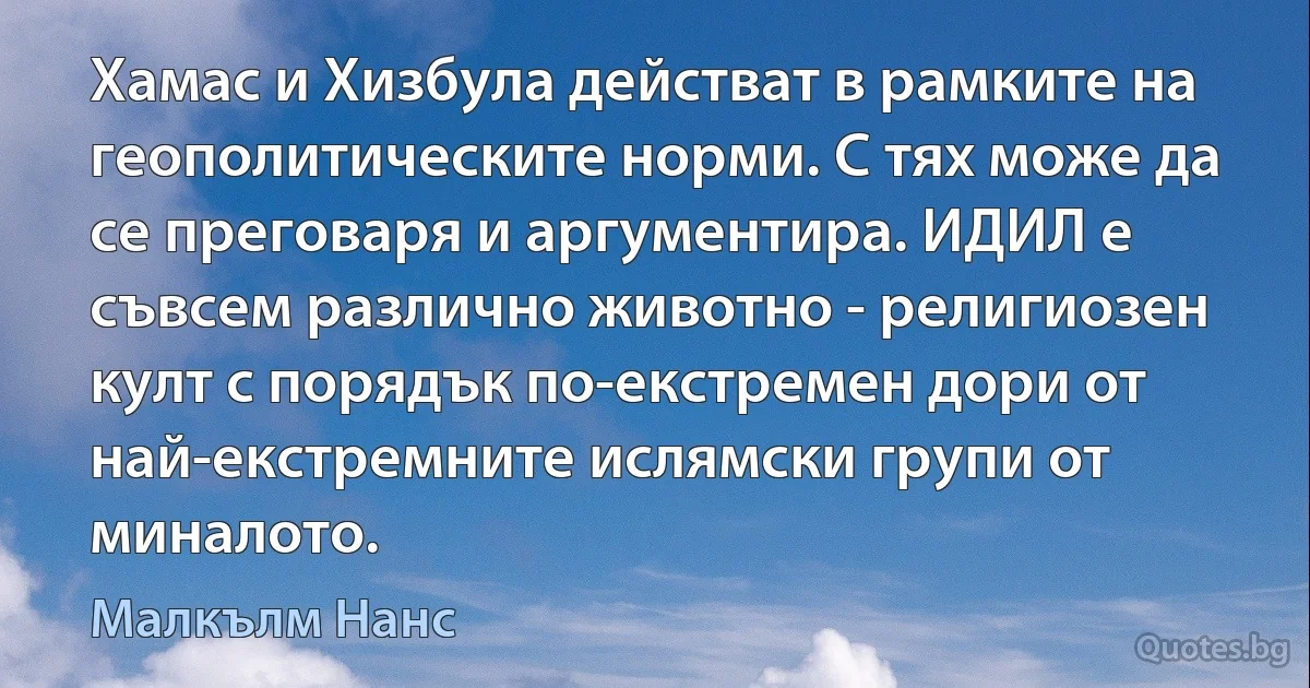 Хамас и Хизбула действат в рамките на геополитическите норми. С тях може да се преговаря и аргументира. ИДИЛ е съвсем различно животно - религиозен култ с порядък по-екстремен дори от най-екстремните ислямски групи от миналото. (Малкълм Нанс)