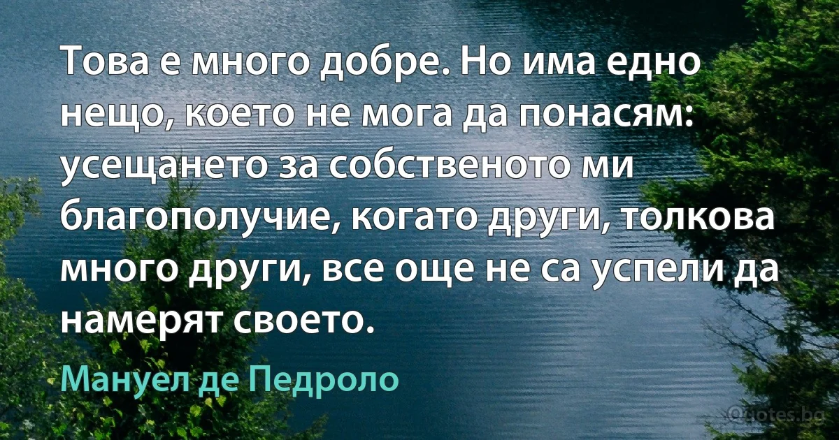 Това е много добре. Но има едно нещо, което не мога да понасям: усещането за собственото ми благополучие, когато други, толкова много други, все още не са успели да намерят своето. (Мануел де Педроло)