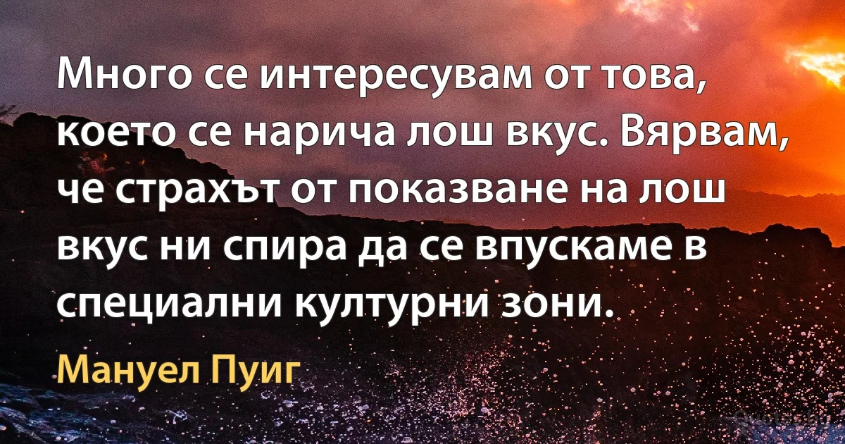 Много се интересувам от това, което се нарича лош вкус. Вярвам, че страхът от показване на лош вкус ни спира да се впускаме в специални културни зони. (Мануел Пуиг)