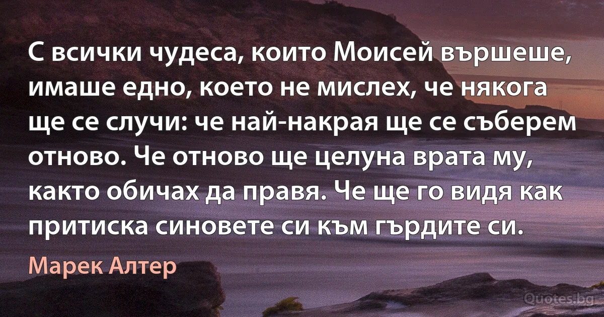 С всички чудеса, които Моисей вършеше, имаше едно, което не мислех, че някога ще се случи: че най-накрая ще се съберем отново. Че отново ще целуна врата му, както обичах да правя. Че ще го видя как притиска синовете си към гърдите си. (Марек Алтер)