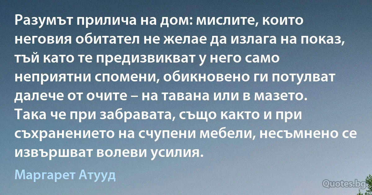 Разумът прилича на дом: мислите, които неговия обитател не желае да излага на показ, тъй като те предизвикват у него само неприятни спомени, обикновено ги потулват далече от очите – на тавана или в мазето. Така че при забравата, също както и при съхранението на счупени мебели, несъмнено се извършват волеви усилия. (Маргарет Атууд)