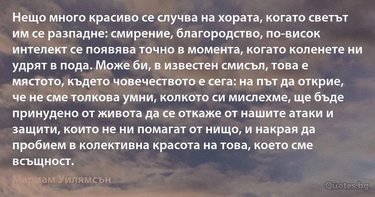 Нещо много красиво се случва на хората, когато светът им се разпадне: смирение, благородство, по-висок интелект се появява точно в момента, когато коленете ни удрят в пода. Може би, в известен смисъл, това е мястото, където човечеството е сега: на път да открие, че не сме толкова умни, колкото си мислехме, ще бъде принудено от живота да се откаже от нашите атаки и защити, които не ни помагат от нищо, и накрая да пробием в колективна красота на това, което сме всъщност. (Мариам Уилямсън)