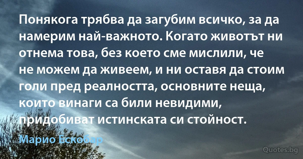 Понякога трябва да загубим всичко, за да намерим най-важното. Когато животът ни отнема това, без което сме мислили, че не можем да живеем, и ни оставя да стоим голи пред реалността, основните неща, които винаги са били невидими, придобиват истинската си стойност. (Марио Ескобар)