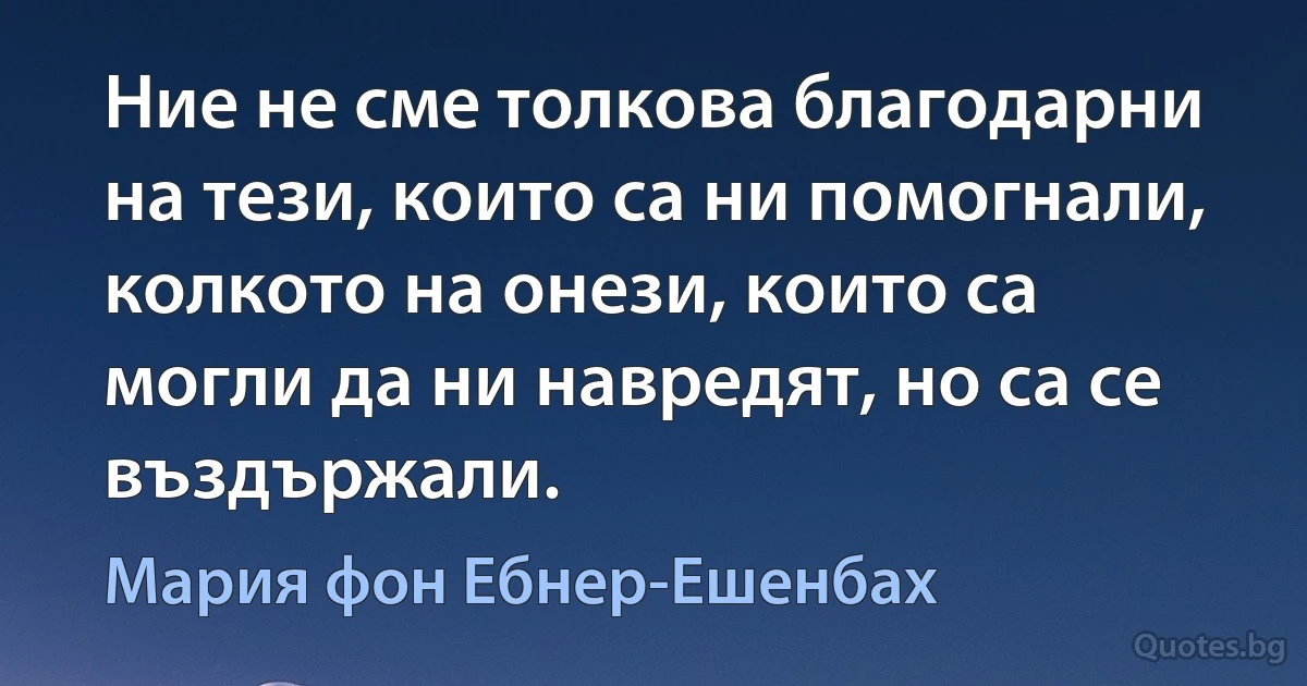 Ние не сме толкова благодарни на тези, които са ни помогнали, колкото на онези, които са могли да ни навредят, но са се въздържали. (Мария фон Ебнер-Ешенбах)