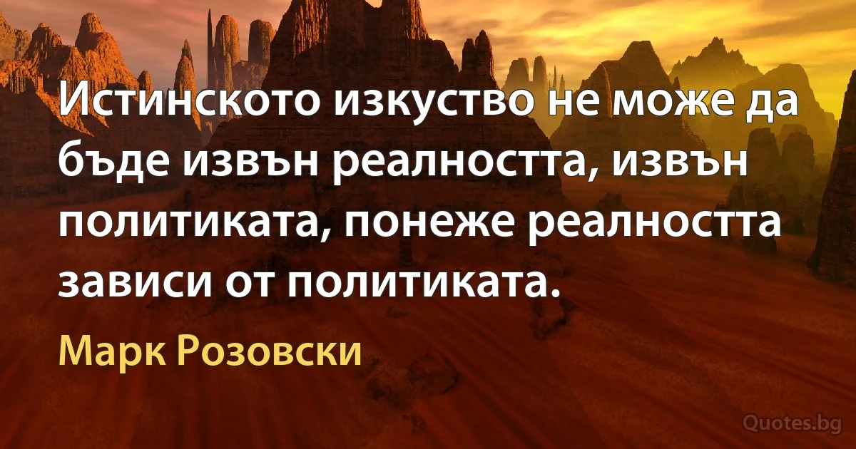 Истинското изкуство не може да бъде извън реалността, извън политиката, понеже реалността зависи от политиката. (Марк Розовски)