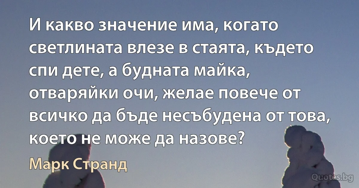 И какво значение има, когато светлината влезе в стаята, където спи дете, а будната майка, отваряйки очи, желае повече от всичко да бъде несъбудена от това, което не може да назове? (Марк Странд)