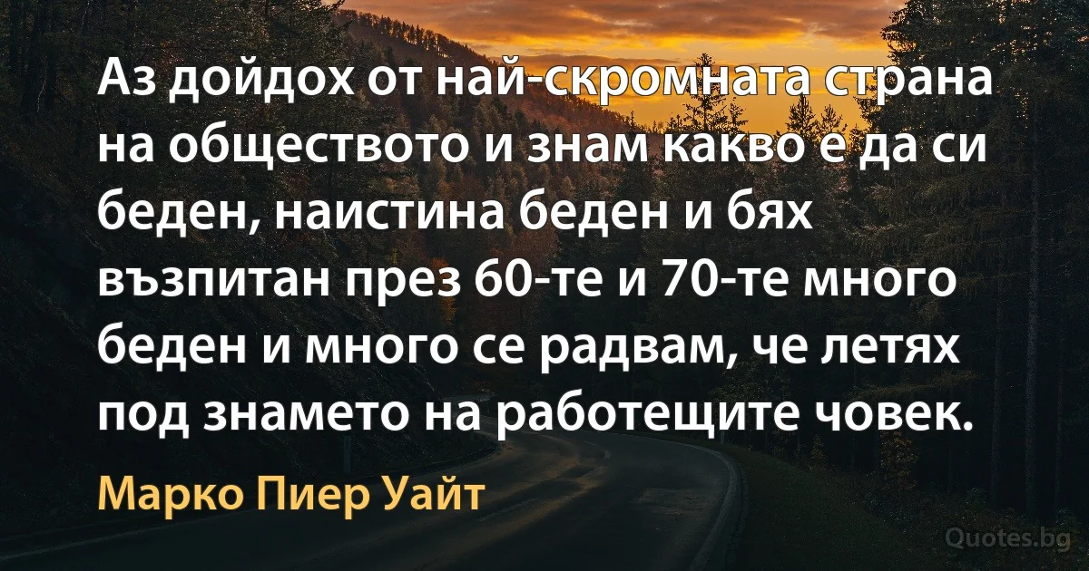 Аз дойдох от най-скромната страна на обществото и знам какво е да си беден, наистина беден и бях възпитан през 60-те и 70-те много беден и много се радвам, че летях под знамето на работещите човек. (Марко Пиер Уайт)