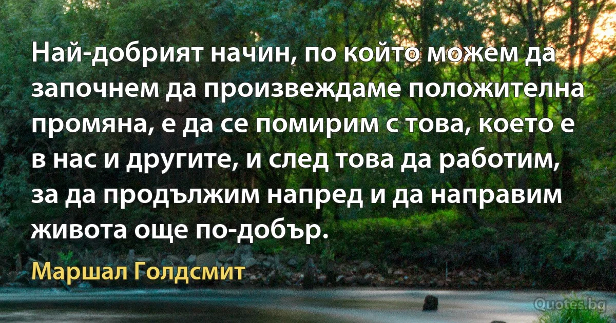 Най-добрият начин, по който можем да започнем да произвеждаме положителна промяна, е да се помирим с това, което е в нас и другите, и след това да работим, за да продължим напред и да направим живота още по-добър. (Маршал Голдсмит)