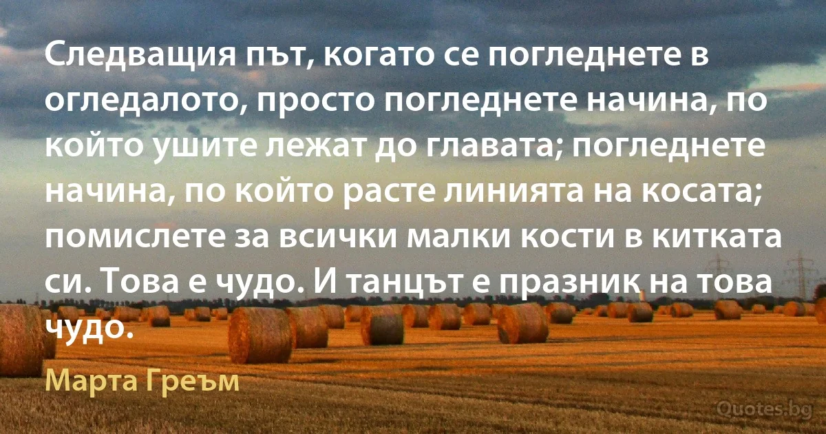 Следващия път, когато се погледнете в огледалото, просто погледнете начина, по който ушите лежат до главата; погледнете начина, по който расте линията на косата; помислете за всички малки кости в китката си. Това е чудо. И танцът е празник на това чудо. (Марта Греъм)