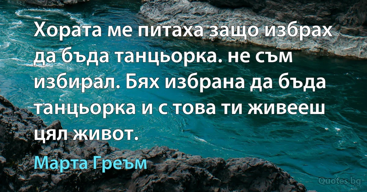 Хората ме питаха защо избрах да бъда танцьорка. не съм избирал. Бях избрана да бъда танцьорка и с това ти живееш цял живот. (Марта Греъм)