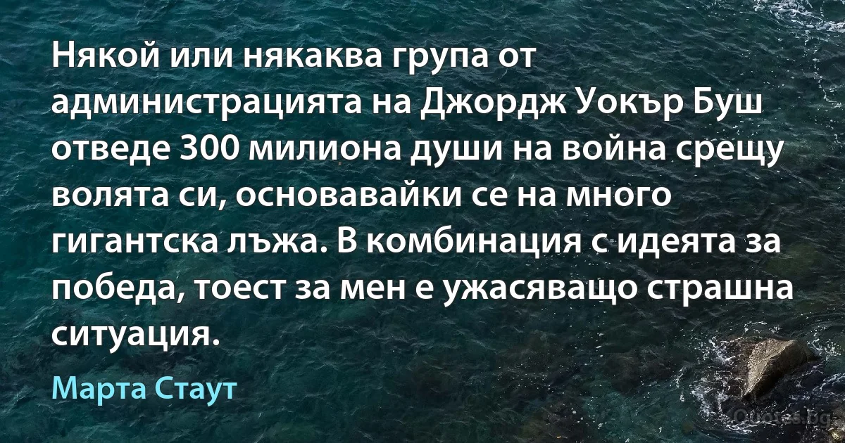 Някой или някаква група от администрацията на Джордж Уокър Буш отведе 300 милиона души на война срещу волята си, основавайки се на много гигантска лъжа. В комбинация с идеята за победа, тоест за мен е ужасяващо страшна ситуация. (Марта Стаут)