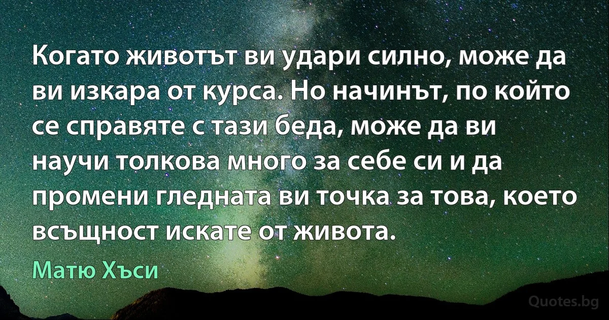 Когато животът ви удари силно, може да ви изкара от курса. Но начинът, по който се справяте с тази беда, може да ви научи толкова много за себе си и да промени гледната ви точка за това, което всъщност искате от живота. (Матю Хъси)