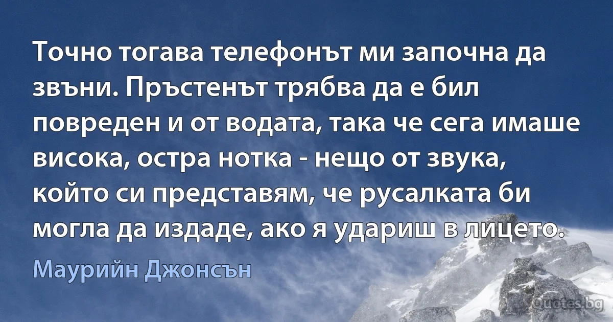 Точно тогава телефонът ми започна да звъни. Пръстенът трябва да е бил повреден и от водата, така че сега имаше висока, остра нотка - нещо от звука, който си представям, че русалката би могла да издаде, ако я удариш в лицето. (Маурийн Джонсън)