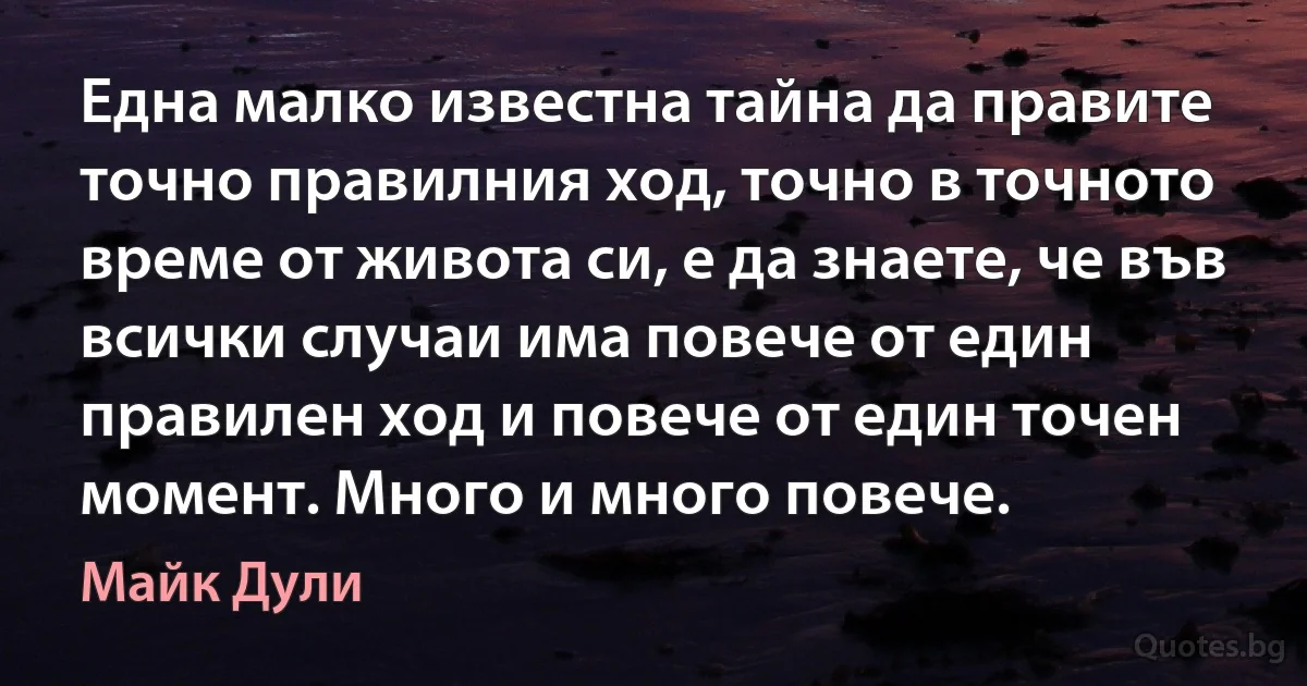 Една малко известна тайна да правите точно правилния ход, точно в точното време от живота си, е да знаете, че във всички случаи има повече от един правилен ход и повече от един точен момент. Много и много повече. (Майк Дули)