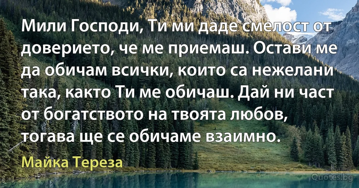 Мили Господи, Ти ми даде смелост от доверието, че ме приемаш. Остави ме да обичам всички, които са нежелани така, както Ти ме обичаш. Дай ни част от богатството на твоята любов, тогава ще се обичаме взаимно. (Майка Тереза)