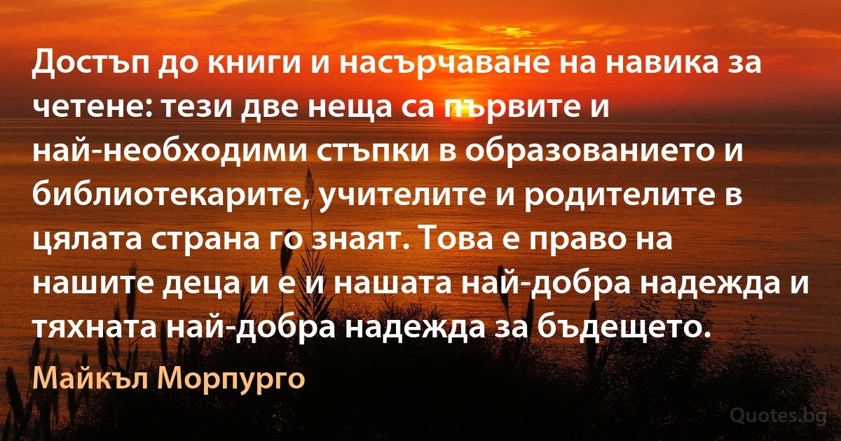 Достъп до книги и насърчаване на навика за четене: тези две неща са първите и най-необходими стъпки в образованието и библиотекарите, учителите и родителите в цялата страна го знаят. Това е право на нашите деца и е и нашата най-добра надежда и тяхната най-добра надежда за бъдещето. (Майкъл Морпурго)