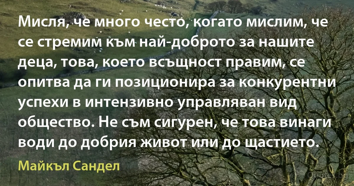 Мисля, че много често, когато мислим, че се стремим към най-доброто за нашите деца, това, което всъщност правим, се опитва да ги позиционира за конкурентни успехи в интензивно управляван вид общество. Не съм сигурен, че това винаги води до добрия живот или до щастието. (Майкъл Сандел)