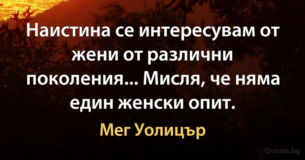 Наистина се интересувам от жени от различни поколения... Мисля, че няма един женски опит. (Мег Уолицър)