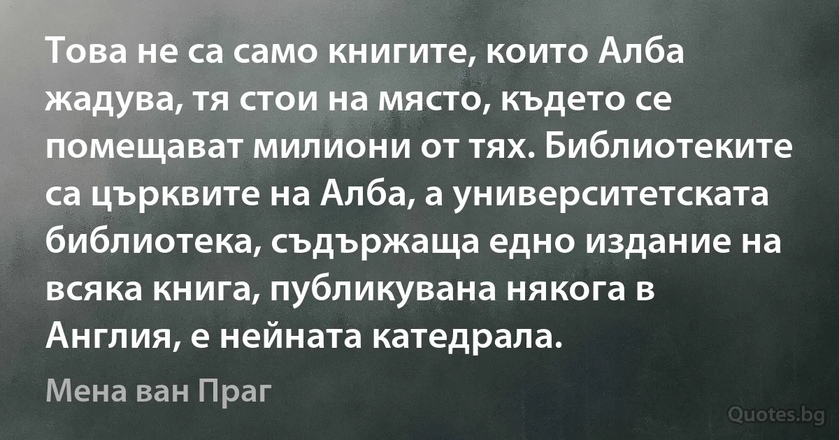 Това не са само книгите, които Алба жадува, тя стои на място, където се помещават милиони от тях. Библиотеките са църквите на Алба, а университетската библиотека, съдържаща едно издание на всяка книга, публикувана някога в Англия, е нейната катедрала. (Мена ван Праг)