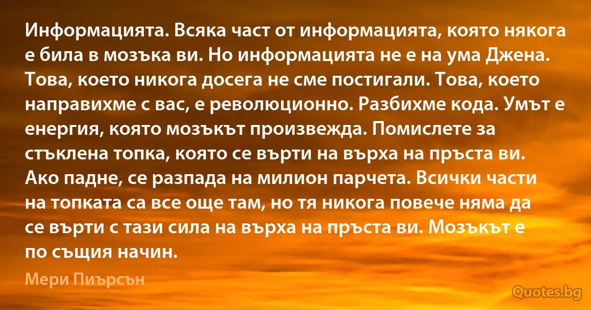 Информацията. Всяка част от информацията, която някога е била в мозъка ви. Но информацията не е на ума Джена. Това, което никога досега не сме постигали. Това, което направихме с вас, е революционно. Разбихме кода. Умът е енергия, която мозъкът произвежда. Помислете за стъклена топка, която се върти на върха на пръста ви. Ако падне, се разпада на милион парчета. Всички части на топката са все още там, но тя никога повече няма да се върти с тази сила на върха на пръста ви. Мозъкът е по същия начин. (Мери Пиърсън)