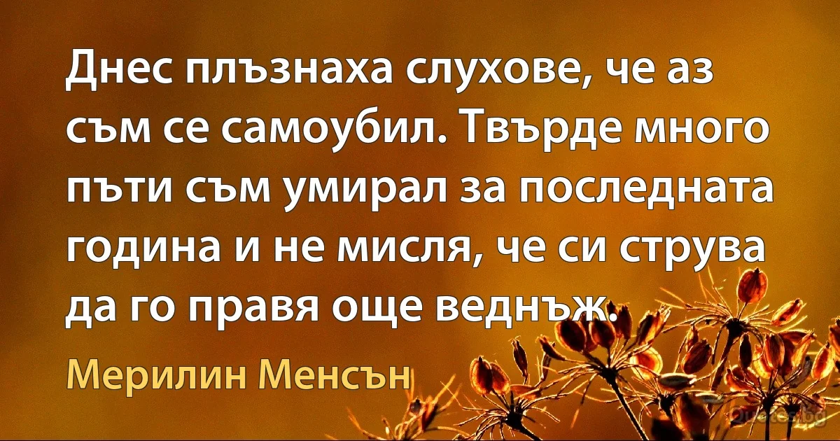 Днес плъзнаха слухове, че аз съм се самоубил. Твърде много пъти съм умирал за последната година и не мисля, че си струва да го правя още веднъж. (Мерилин Менсън)