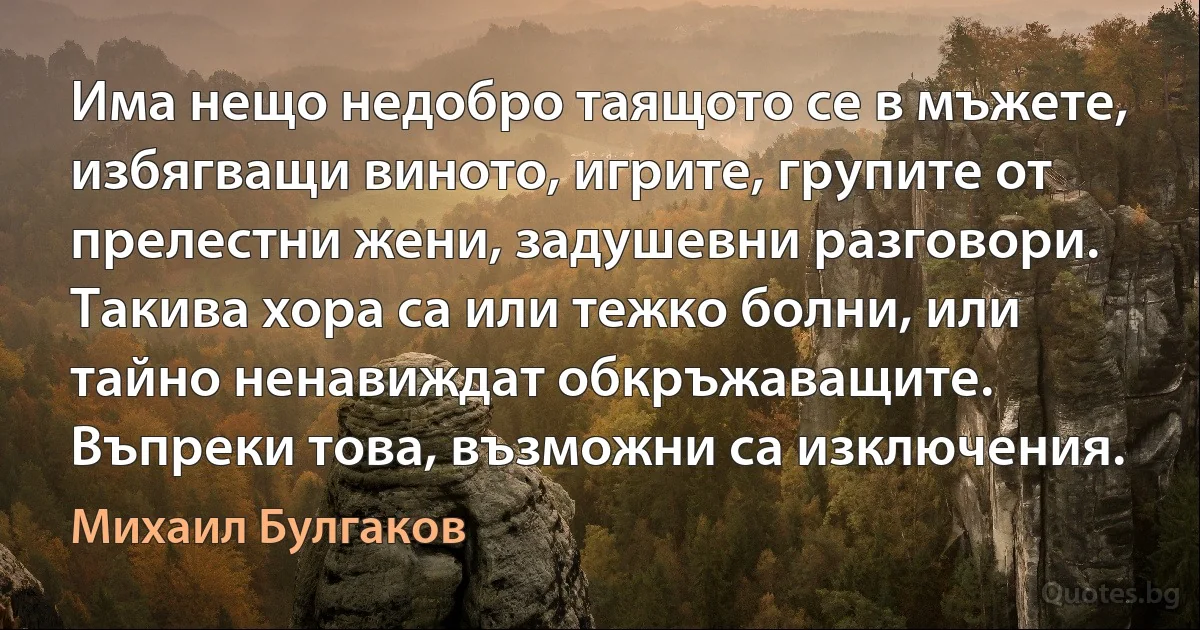 Има нещо недобро таящото се в мъжете, избягващи виното, игрите, групите от прелестни жени, задушевни разговори. Такива хора са или тежко болни, или тайно ненавиждат обкръжаващите. Въпреки това, възможни са изключения. (Михаил Булгаков)