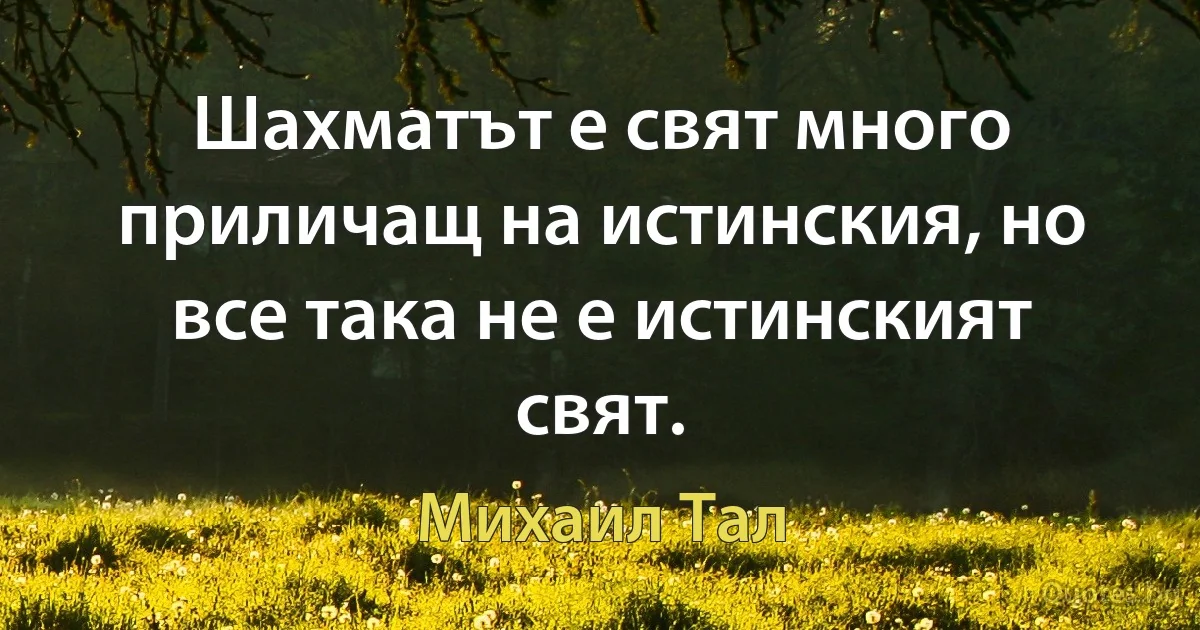 Шахматът е свят много приличащ на истинския, но все така не е истинският свят. (Михаил Тал)