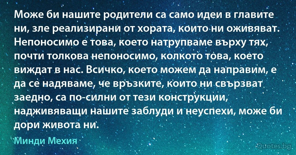 Може би нашите родители са само идеи в главите ни, зле реализирани от хората, които ни оживяват. Непоносимо е това, което натрупваме върху тях, почти толкова непоносимо, колкото това, което виждат в нас. Всичко, което можем да направим, е да се надяваме, че връзките, които ни свързват заедно, са по-силни от тези конструкции, надживяващи нашите заблуди и неуспехи, може би дори живота ни. (Минди Мехия)