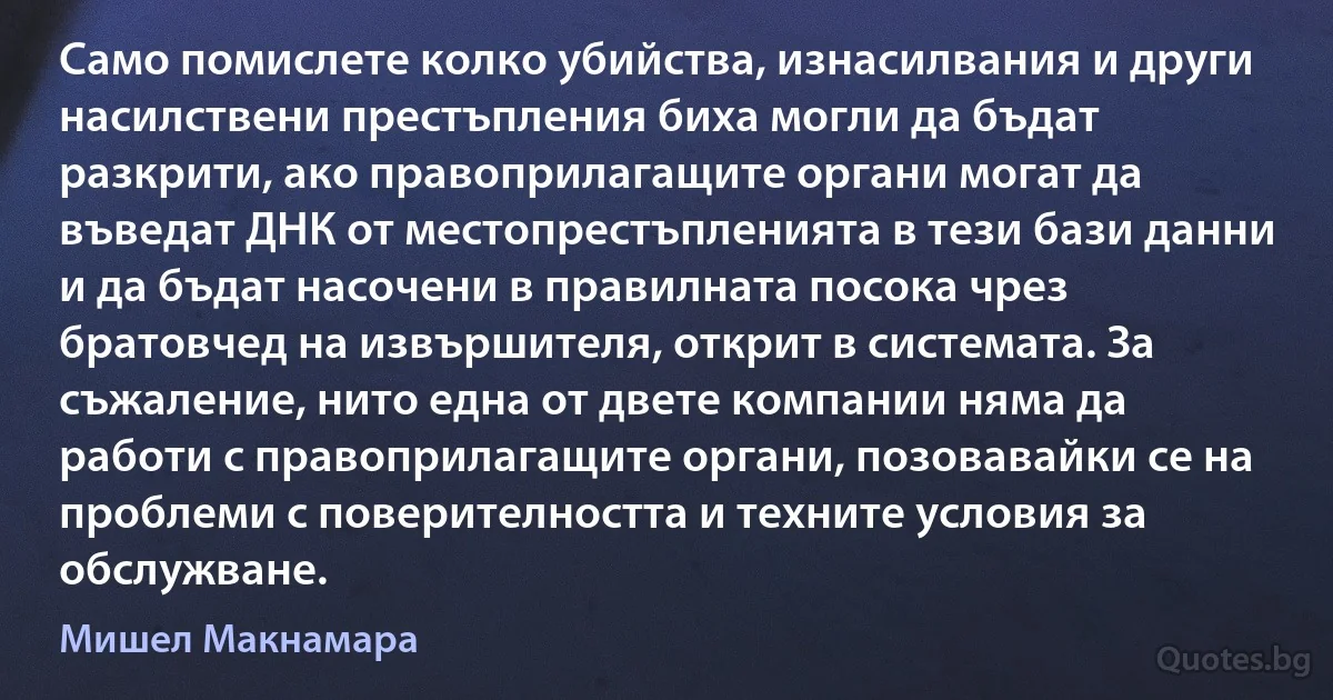 Само помислете колко убийства, изнасилвания и други насилствени престъпления биха могли да бъдат разкрити, ако правоприлагащите органи могат да въведат ДНК от местопрестъпленията в тези бази данни и да бъдат насочени в правилната посока чрез братовчед на извършителя, открит в системата. За съжаление, нито една от двете компании няма да работи с правоприлагащите органи, позовавайки се на проблеми с поверителността и техните условия за обслужване. (Мишел Макнамара)