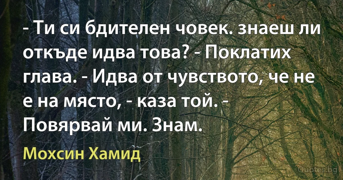 - Ти си бдителен човек. знаеш ли откъде идва това? - Поклатих глава. - Идва от чувството, че не е на място, - каза той. - Повярвай ми. Знам. (Мохсин Хамид)